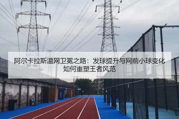阿尔卡拉斯温网卫冕之路：发球提升与网前小球变化如何重塑王者风范