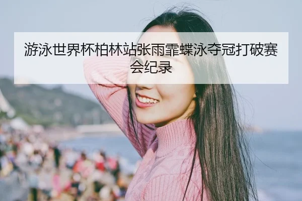 游泳世界杯柏林站张雨霏蝶泳夺冠打破赛会纪录