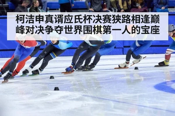 柯洁申真谞应氏杯决赛狭路相逢巅峰对决争夺世界围棋第一人的宝座